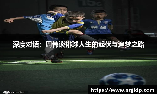 深度对话：周伟谈排球人生的起伏与追梦之路